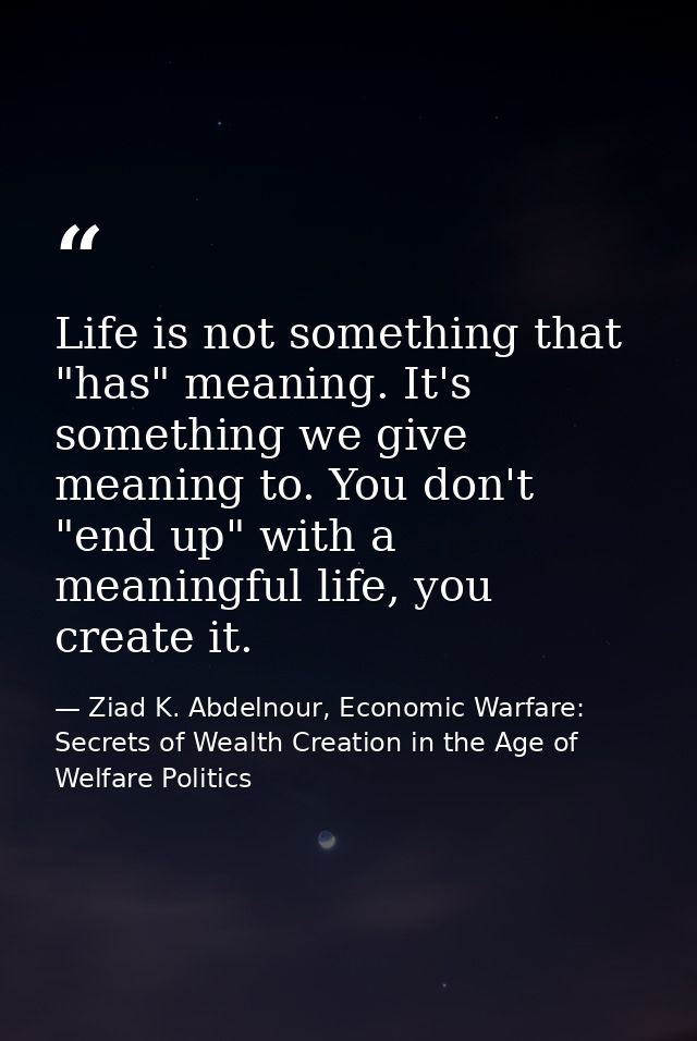 Life is not something that "has" meaning. It's something we give meaning to. You don't "end up" with a meaningful life,  — Ziad K. Abdelnour, Economic Warfare: Secrets of Wealth Creation in the Age of Welfare Politics