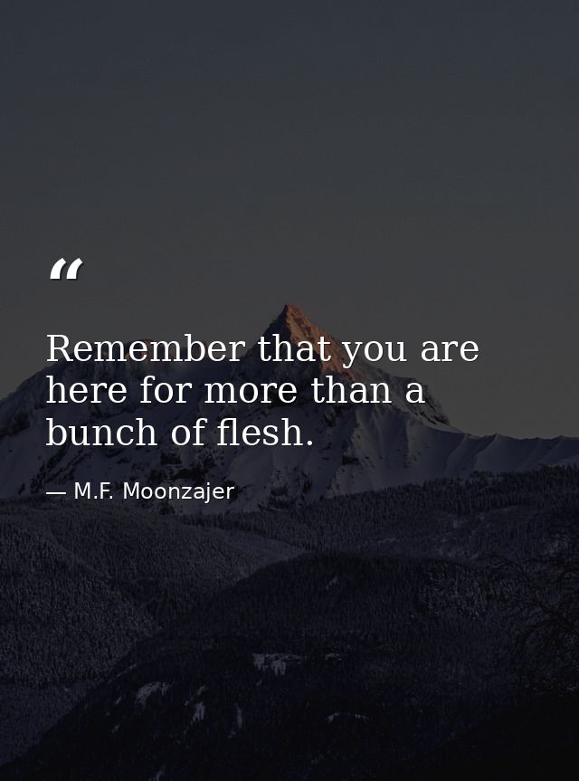 Remember that you are here for more than a bunch of flesh. — M.F. Moonzajer