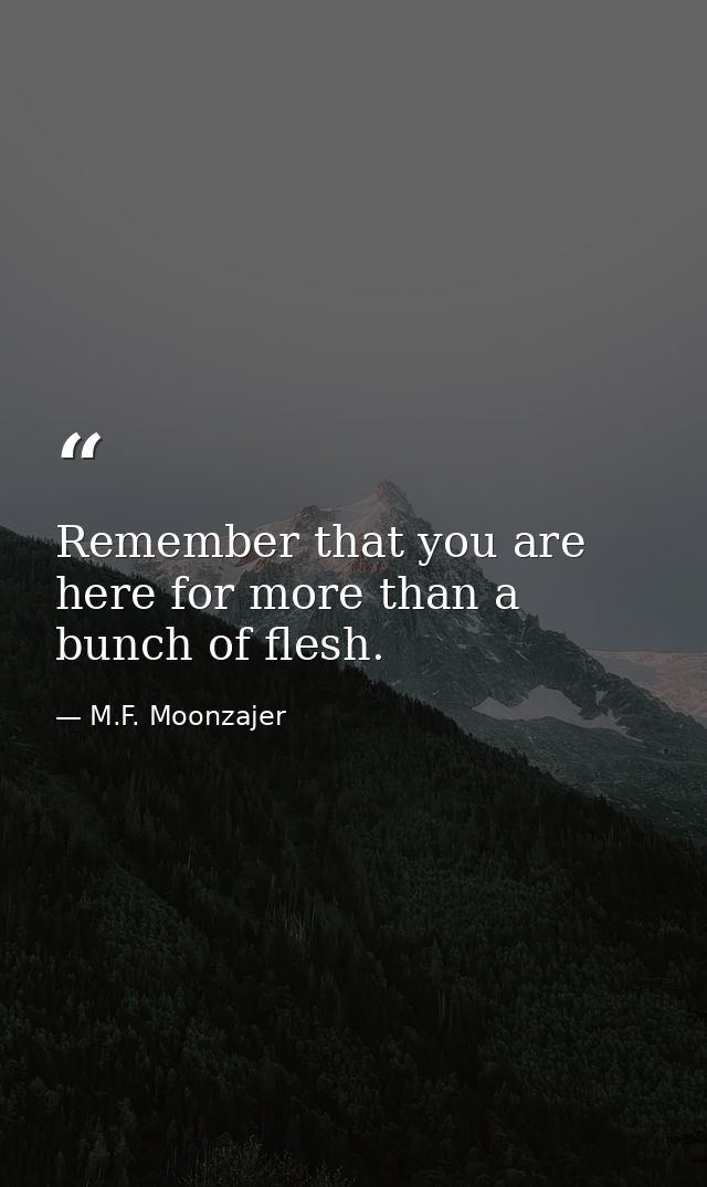 Remember that you are here for more than a bunch of flesh. — M.F. Moonzajer