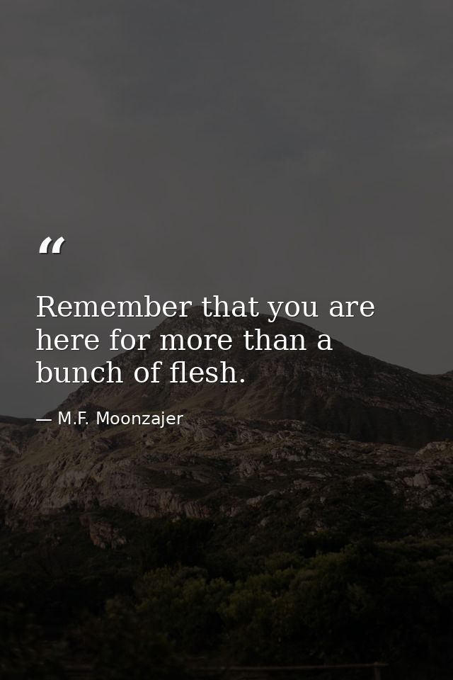 Remember that you are here for more than a bunch of flesh. — M.F. Moonzajer