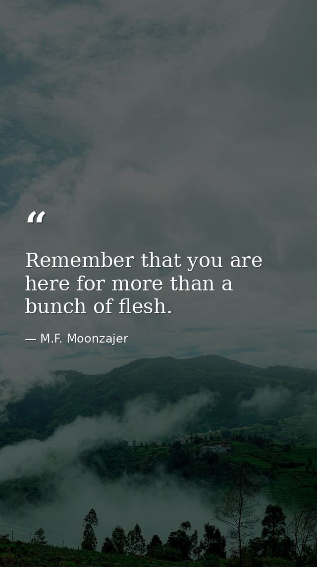 Remember that you are here for more than a bunch of flesh. — M.F. Moonzajer