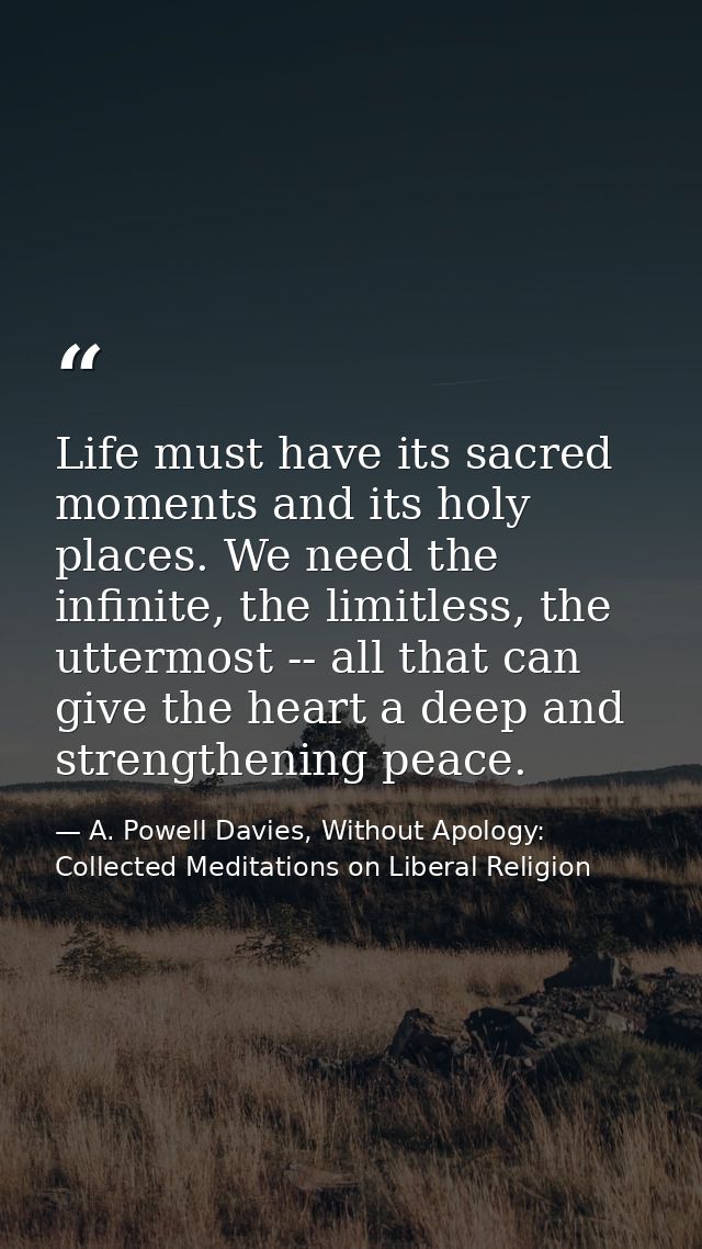 Life must have its sacred moments and its holy places. We need the infinite, the limitless, the uttermost -- all that ca — A. Powell Davies, Without Apology: Collected Meditations on Liberal Religion