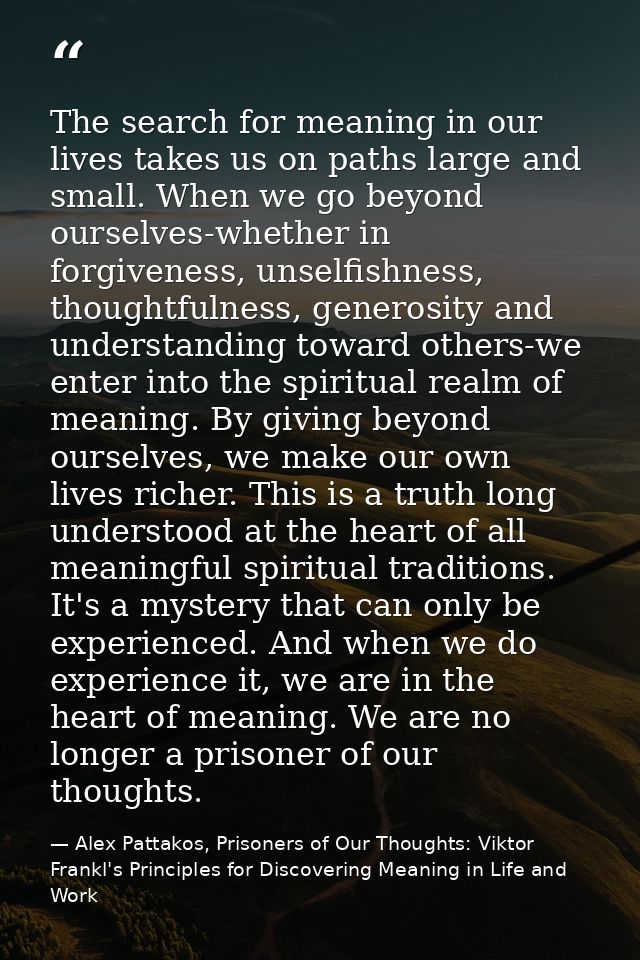 The search for meaning in our lives takes us on paths large and small. When we go beyond ourselves-whether in forgivenes — Alex Pattakos, Prisoners of Our Thoughts: Viktor Frankl's Principles for Discovering Meaning in Life and Work
