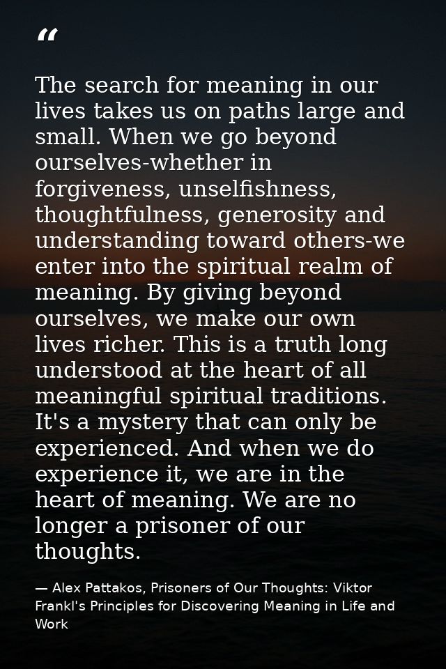 The search for meaning in our lives takes us on paths large and small. When we go beyond ourselves-whether in forgivenes — Alex Pattakos, Prisoners of Our Thoughts: Viktor Frankl's Principles for Discovering Meaning in Life and Work