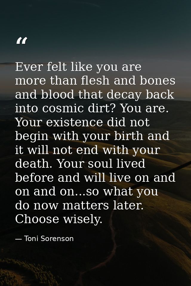 Ever felt like you are more than flesh and bones and blood that decay back into cosmic dirt? You are. Your existence did — Toni Sorenson
