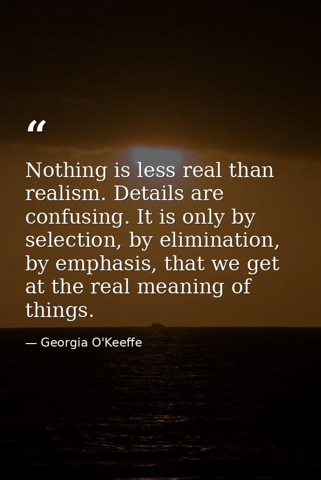 Nothing is less real than realism. Details are confusing. It is only by selection, by elimination, by emphasis, that we  — Georgia O'Keeffe