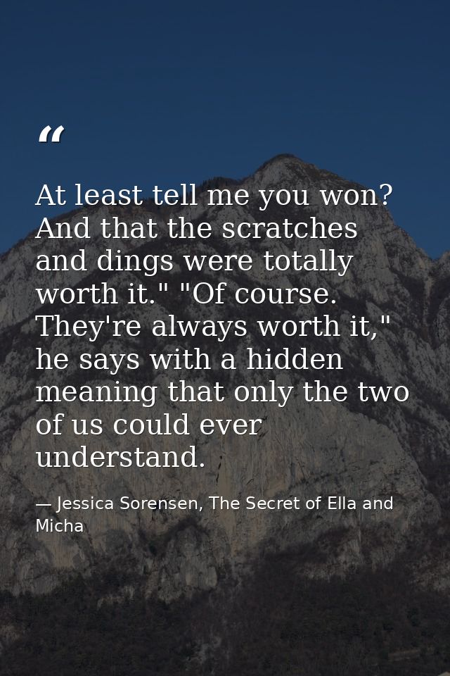 At least tell me you won? And that the scratches and dings were totally worth it." "Of course. They're always worth it," — Jessica Sorensen, The Secret of Ella and Micha