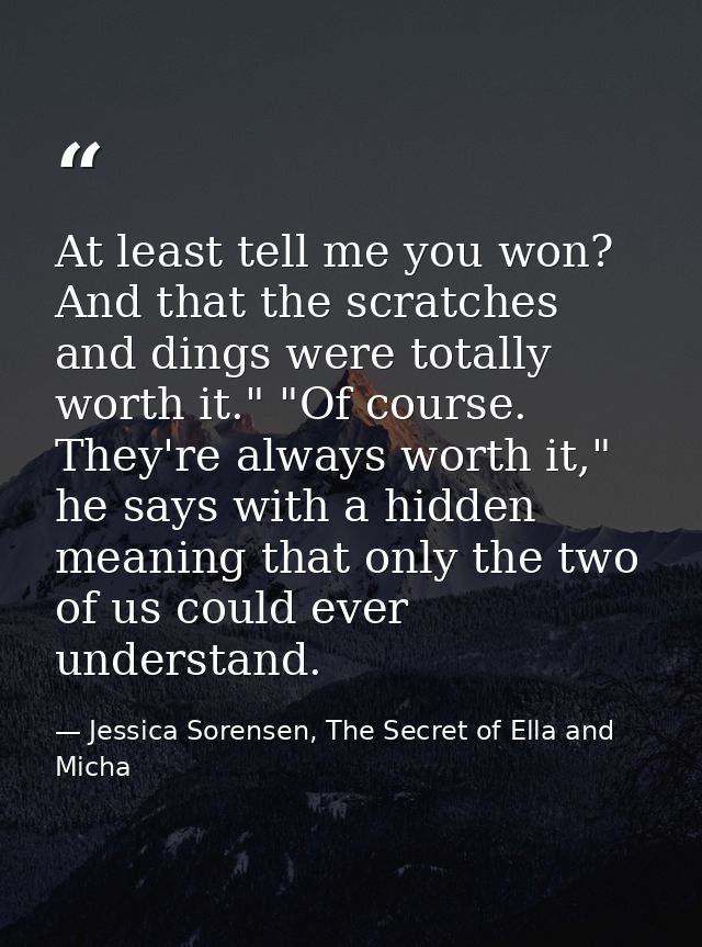 At least tell me you won? And that the scratches and dings were totally worth it." "Of course. They're always worth it," — Jessica Sorensen, The Secret of Ella and Micha