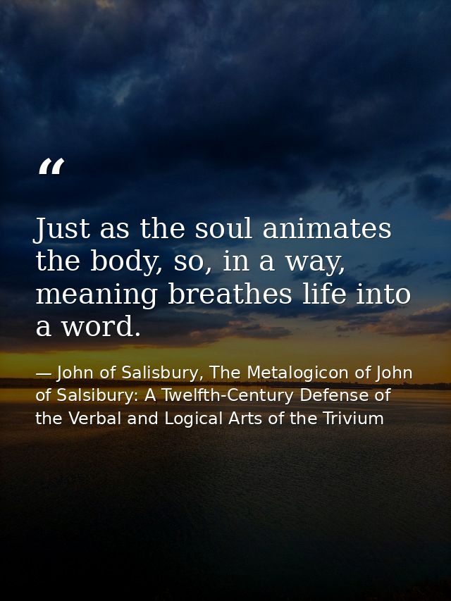 Just as the soul animates the body, so, in a way, meaning breathes life into a word. — John of Salisbury, The Metalogicon of John of Salsibury: A Twelfth-Century Defense of the Verbal and Logical Arts of the Trivium