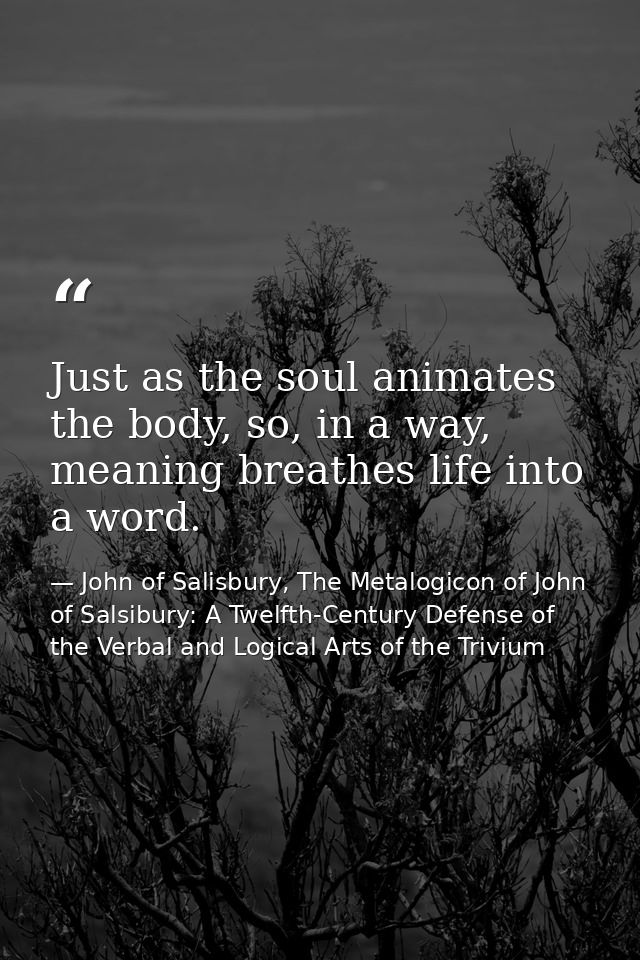 Just as the soul animates the body, so, in a way, meaning breathes life into a word. — John of Salisbury, The Metalogicon of John of Salsibury: A Twelfth-Century Defense of the Verbal and Logical Arts of the Trivium