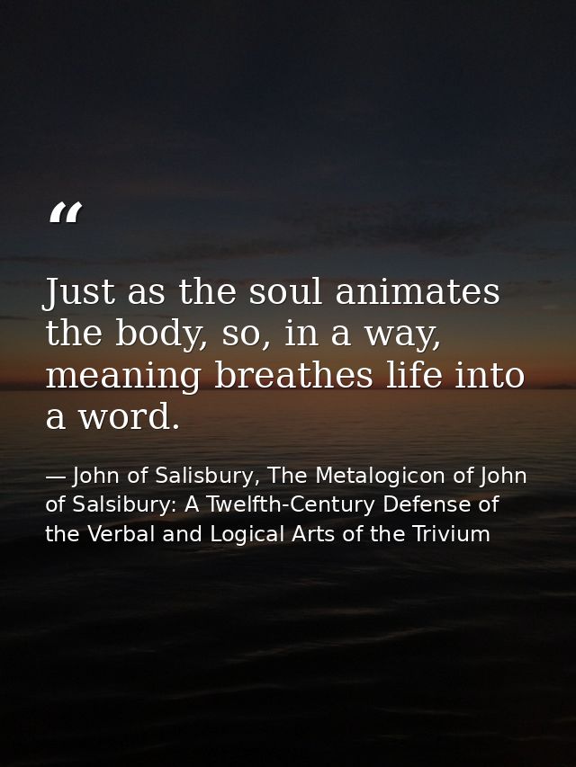 Just as the soul animates the body, so, in a way, meaning breathes life into a word. — John of Salisbury, The Metalogicon of John of Salsibury: A Twelfth-Century Defense of the Verbal and Logical Arts of the Trivium