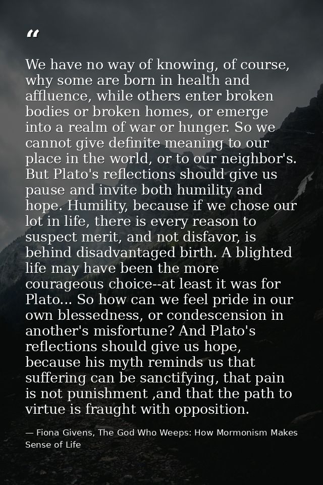 We have no way of knowing, of course, why some are born in health and affluence, while others enter broken bodies or bro — Fiona Givens, The God Who Weeps: How Mormonism Makes Sense of Life