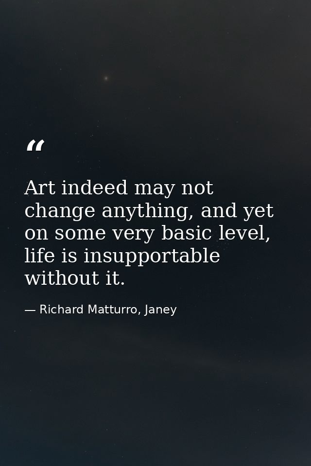 Art indeed may not change anything, and yet on some very basic level, life is insupportable without it. — Richard Matturro, Janey