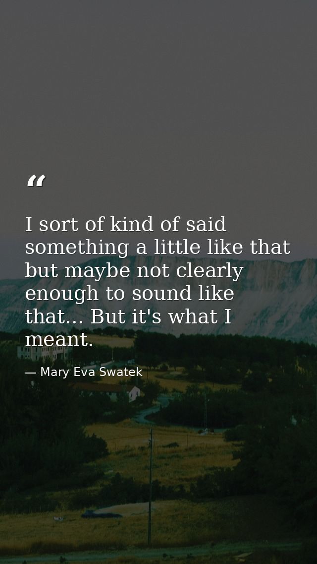 I sort of kind of said something a little like that but maybe not clearly enough to sound like that... But it's what I m — Mary Eva Swatek