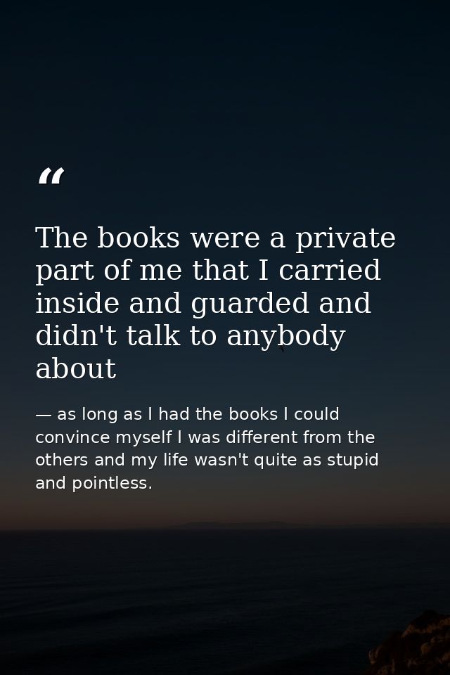 The books were a private part of me that I carried inside and guarded and didn't talk to anybody about — as long as I had the books I could convince myself I was different from the others and my life wasn't quite as stupid and pointless.