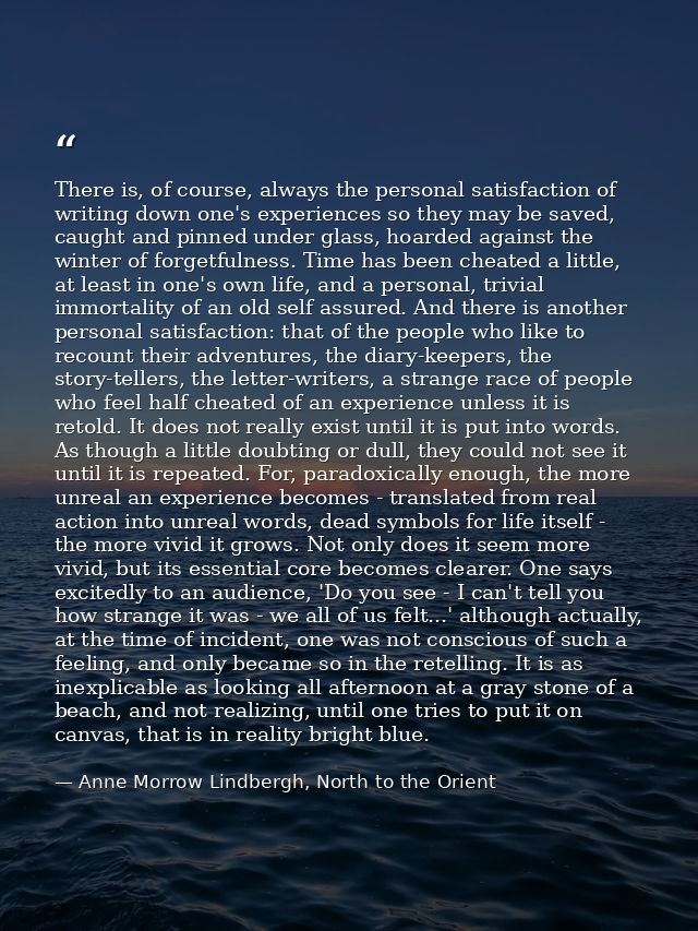There is, of course, always the personal satisfaction of writing down one's experiences so they may be saved, caught and — Anne Morrow Lindbergh, North to the Orient