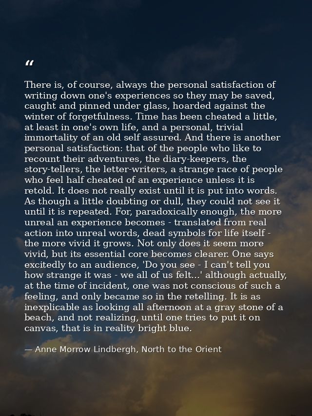 There is, of course, always the personal satisfaction of writing down one's experiences so they may be saved, caught and — Anne Morrow Lindbergh, North to the Orient
