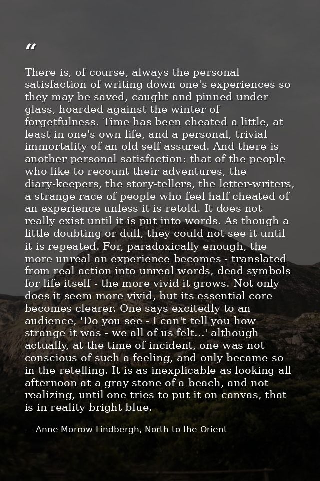 There is, of course, always the personal satisfaction of writing down one's experiences so they may be saved, caught and — Anne Morrow Lindbergh, North to the Orient