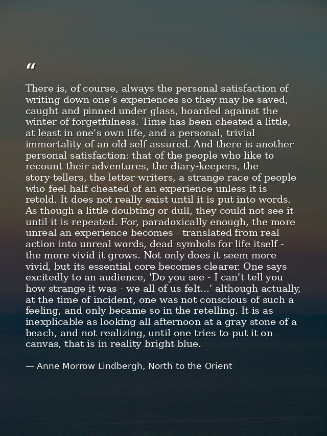 There is, of course, always the personal satisfaction of writing down one's experiences so they may be saved, caught and — Anne Morrow Lindbergh, North to the Orient