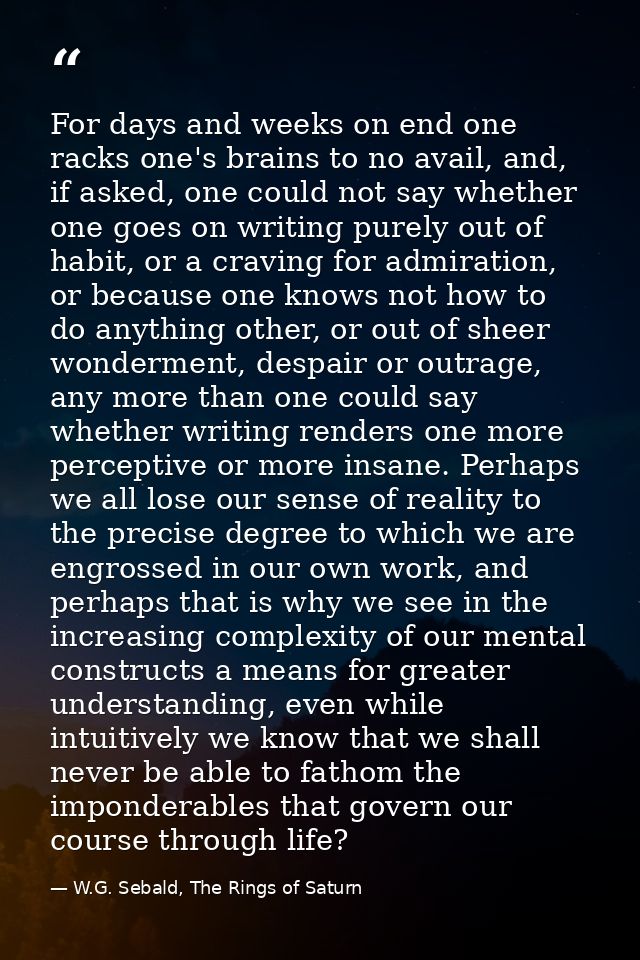 For days and weeks on end one racks one's brains to no avail, and, if asked, one could not say whether one goes on writi — W.G. Sebald, The Rings of Saturn