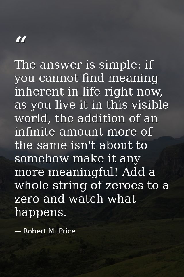 The answer is simple: if you cannot find meaning inherent in life right now, as you live it in this visible world, the a — Robert M. Price