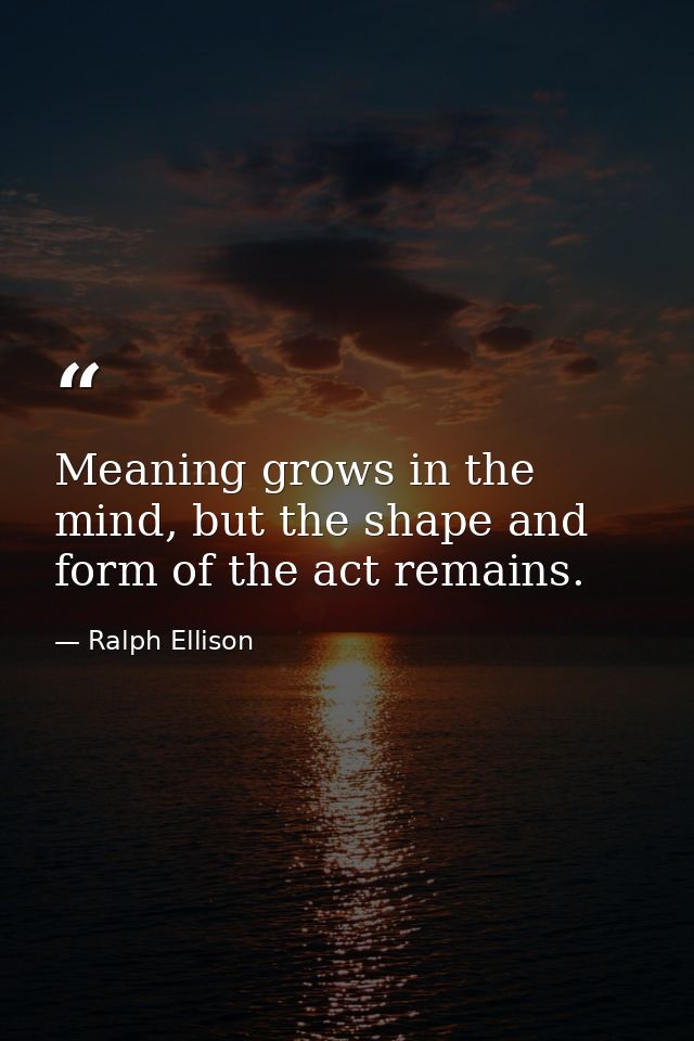 Meaning grows in the mind, but the shape and form of the act remains. — Ralph Ellison