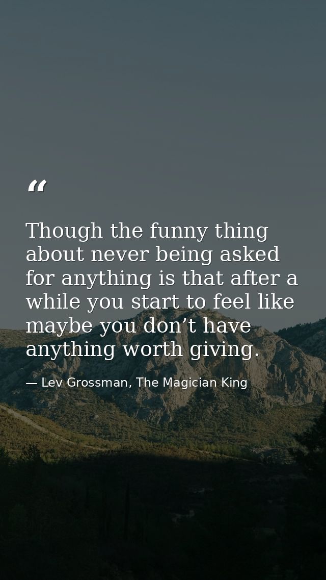 Though the funny thing about never being asked for anything is that after a while you start to feel like maybe you don’t — Lev Grossman, The Magician King