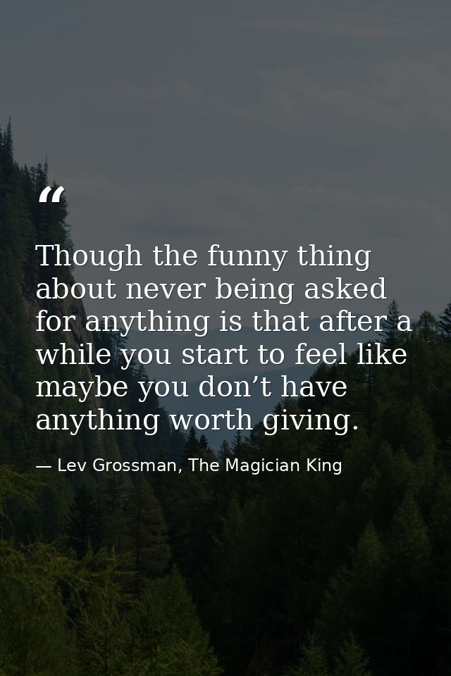 Though the funny thing about never being asked for anything is that after a while you start to feel like maybe you don’t — Lev Grossman, The Magician King