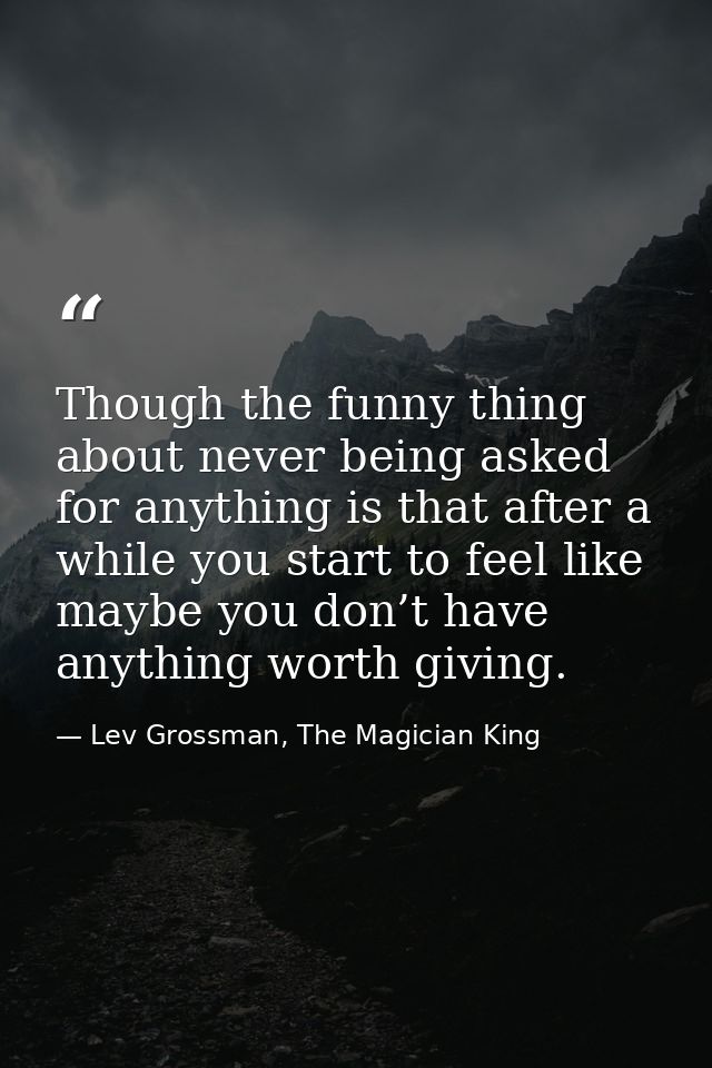Though the funny thing about never being asked for anything is that after a while you start to feel like maybe you don’t — Lev Grossman, The Magician King