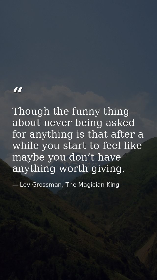 Though the funny thing about never being asked for anything is that after a while you start to feel like maybe you don’t — Lev Grossman, The Magician King