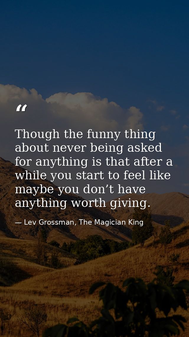 Though the funny thing about never being asked for anything is that after a while you start to feel like maybe you don’t — Lev Grossman, The Magician King