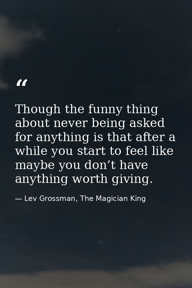 Though the funny thing about never being asked for anything is that after a while you start to feel like maybe you don’t — Lev Grossman, The Magician King