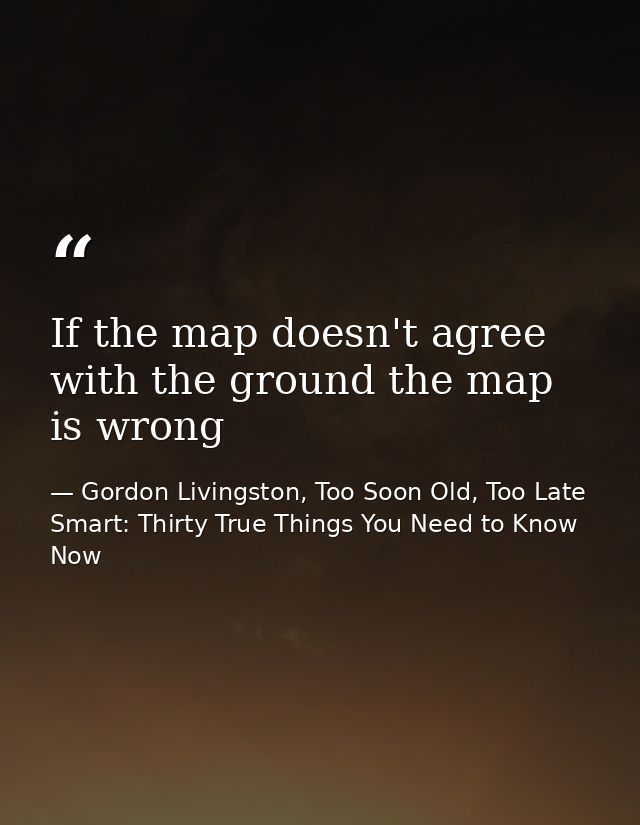 If the map doesn't agree with the ground the map is wrong — Gordon Livingston, Too Soon Old, Too Late Smart: Thirty True Things You Need to Know Now