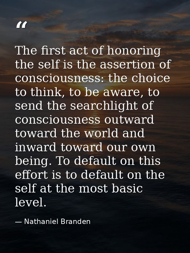 The first act of honoring the self is the assertion of consciousness: the choice to think, to be aware, to send the sear — Nathaniel Branden