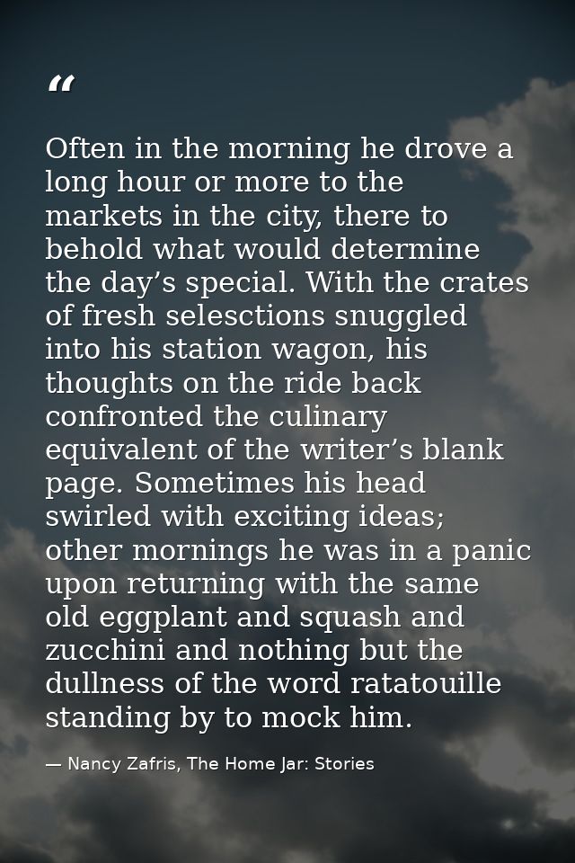 Often in the morning he drove a long hour or more to the markets in the city, there to behold what would determine the d — Nancy Zafris, The Home Jar: Stories