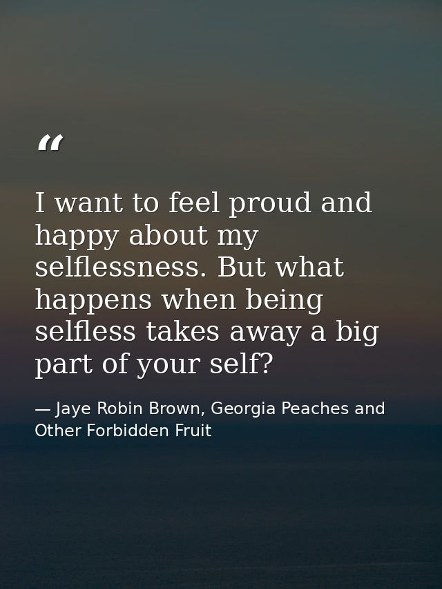 I want to feel proud and happy about my selflessness. But what happens when being selfless takes away a big part of your — Jaye Robin Brown, Georgia Peaches and Other Forbidden Fruit