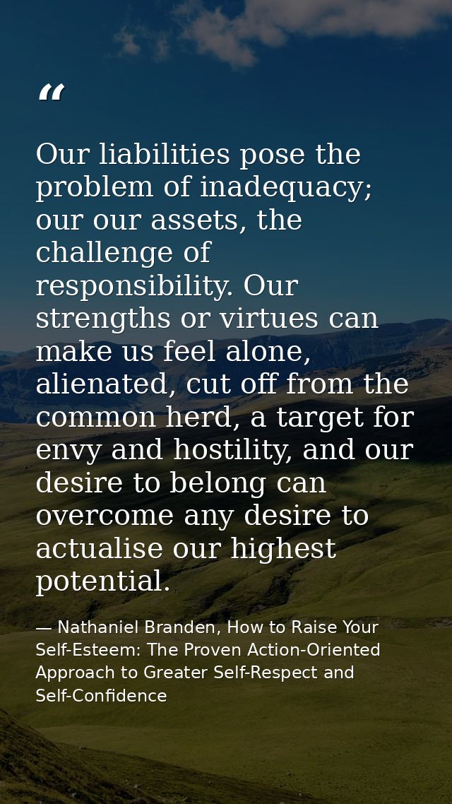 Our liabilities pose the problem of inadequacy; our our assets, the challenge of responsibility. Our strengths or virtue — Nathaniel Branden, How to Raise Your Self-Esteem: The Proven Action-Oriented Approach to Greater Self-Respect and Self-Confidence