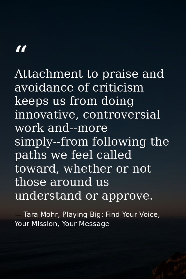 Attachment to praise and avoidance of criticism keeps us from doing innovative, controversial work and--more simply--fro — Tara Mohr, Playing Big: Find Your Voice, Your Mission, Your Message