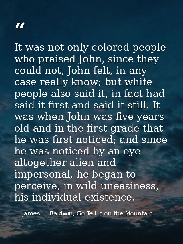 It was not only colored people who praised John, since they could not, John felt, in any case really know; but white peo — James     Baldwin, Go Tell It on the Mountain