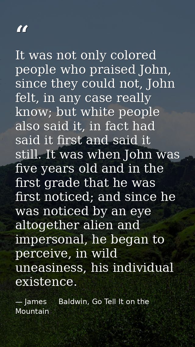 It was not only colored people who praised John, since they could not, John felt, in any case really know; but white peo — James     Baldwin, Go Tell It on the Mountain
