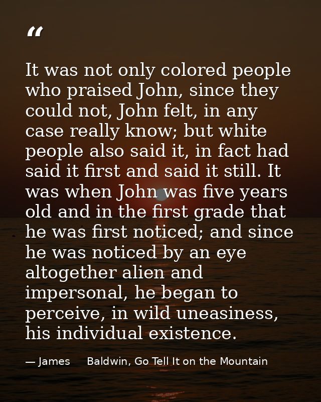It was not only colored people who praised John, since they could not, John felt, in any case really know; but white peo — James     Baldwin, Go Tell It on the Mountain
