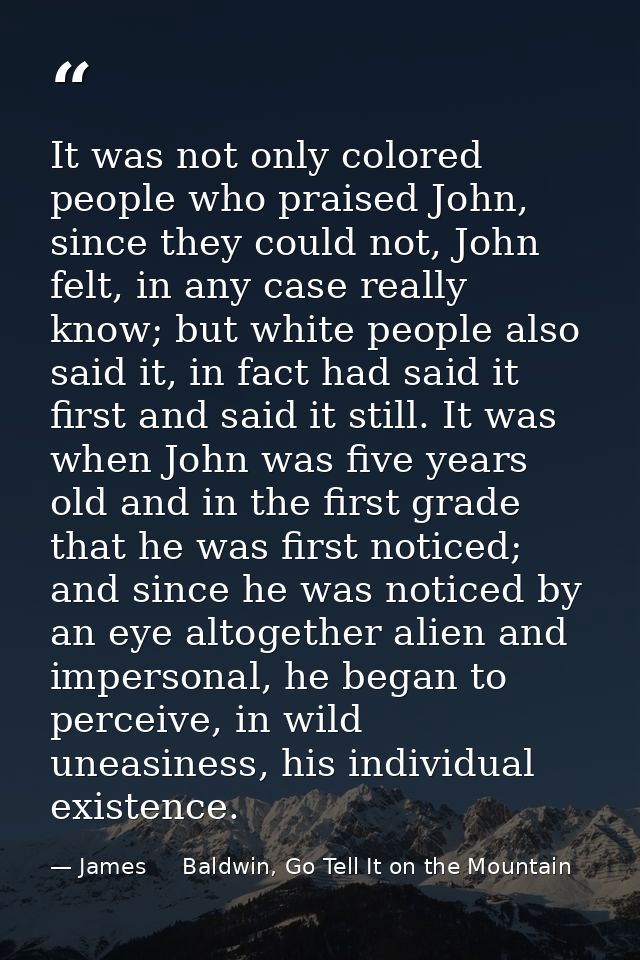 It was not only colored people who praised John, since they could not, John felt, in any case really know; but white peo — James     Baldwin, Go Tell It on the Mountain
