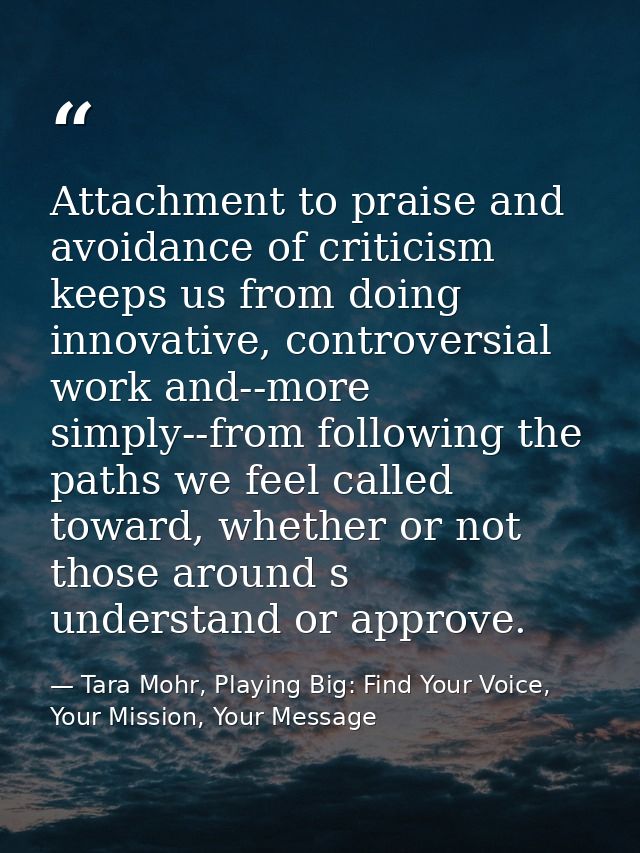 Attachment to praise and avoidance of criticism keeps us from doing innovative, controversial work and--more simply--fro — Tara Mohr, Playing Big: Find Your Voice, Your Mission, Your Message