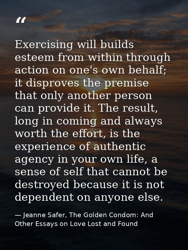 Exercising will builds esteem from within through action on one's own behalf; it disproves the premise that only another — Jeanne Safer, The Golden Condom: And Other Essays on Love Lost and Found