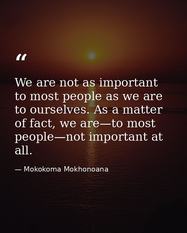 We are not as important to most people as we are to ourselves. As a matter of fact, we are—to most people—not important  — Mokokoma Mokhonoana