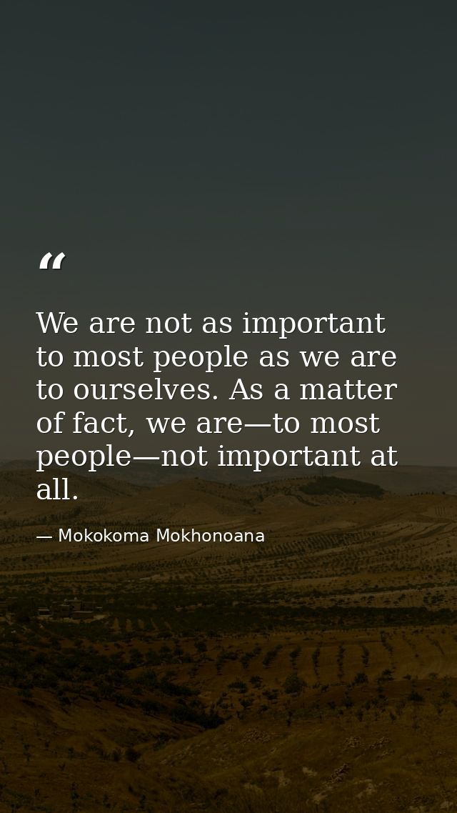 We are not as important to most people as we are to ourselves. As a matter of fact, we are—to most people—not important  — Mokokoma Mokhonoana