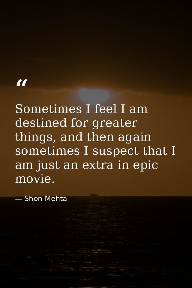 Sometimes I feel I am destined for greater things, and then again sometimes I suspect that I am just an extra in epic mo — Shon Mehta
