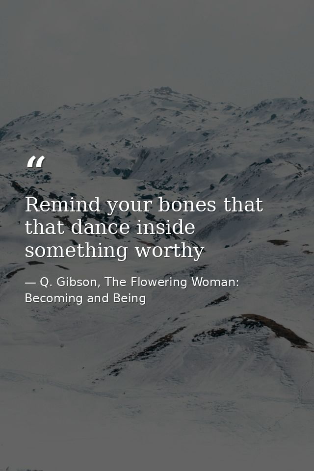 Remind your bones that that dance inside something worthy — Q. Gibson, The Flowering Woman: Becoming and Being