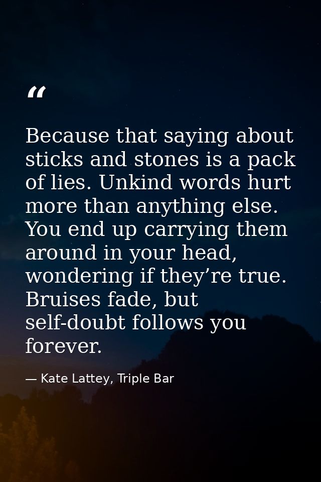 Because that saying about sticks and stones is a pack of lies. Unkind words hurt more than anything else. You end up car — Kate Lattey, Triple Bar