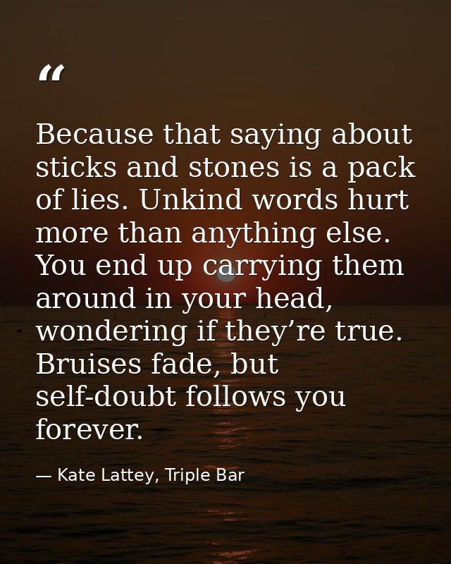 Because that saying about sticks and stones is a pack of lies. Unkind words hurt more than anything else. You end up car — Kate Lattey, Triple Bar